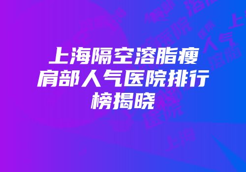 上海隔空溶脂瘦肩部人气医院排行榜揭晓