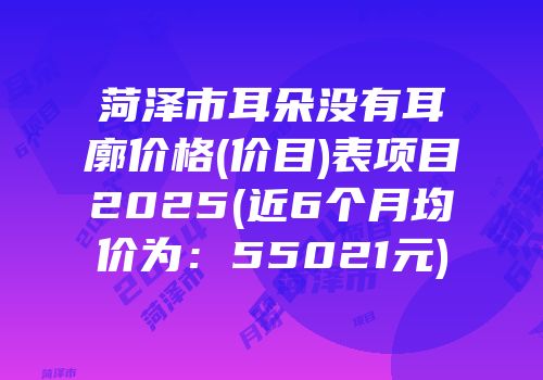 菏泽市耳朵没有耳廓价格(价目)表项目2025(近6个月均价为：55021元)