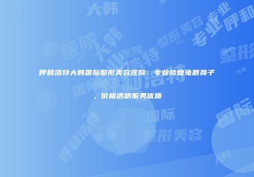 呼和浩特大韩国际整形美容医院：专业修复兔唇鼻子，价格透明服务优质