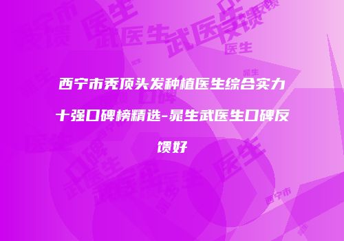 西宁市秃顶头发种植医生综合实力十强口碑榜精选-晁生武医生口碑反馈好