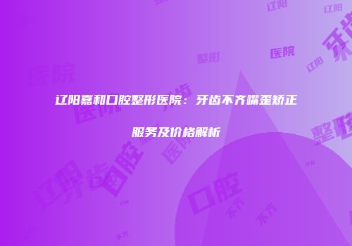 辽阳嘉和口腔整形医院：牙齿不齐嘴歪矫正服务及价格解析