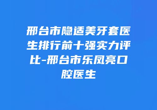 邢台市隐适美牙套医生排行前十强实力评比-邢台市乐凤亮口腔医生