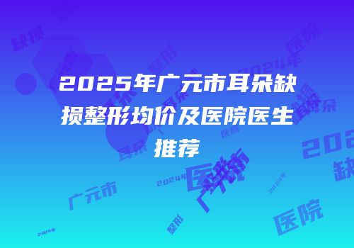 2025年广元市耳朵缺损整形均价及医院医生推荐