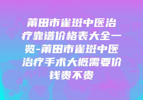 莆田市雀斑中医治疗靠谱价格表大全一览-莆田市雀斑中医治疗手术大概需要价钱贵不贵