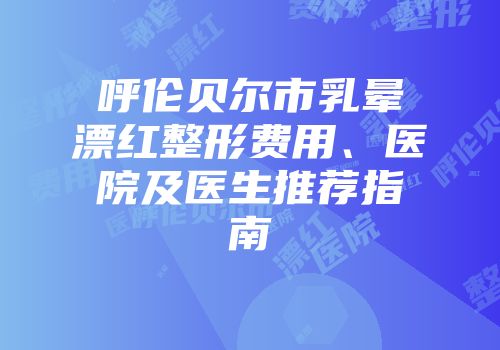呼伦贝尔市乳晕漂红整形费用、医院及医生推荐指南