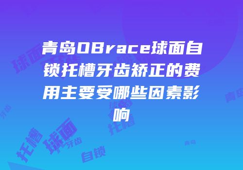 青岛OBrace球面自锁托槽牙齿矫正的费用主要受哪些因素影响