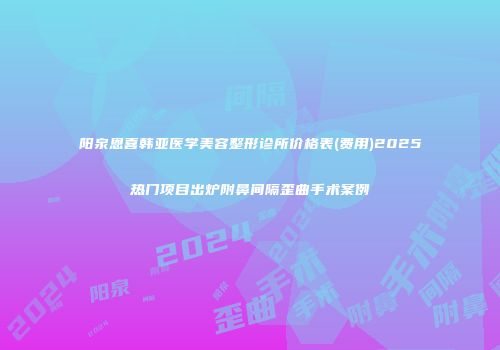 阳泉恩喜韩亚医学美容整形诊所价格表(费用)2025热门项目出炉附鼻间隔歪曲手术案例