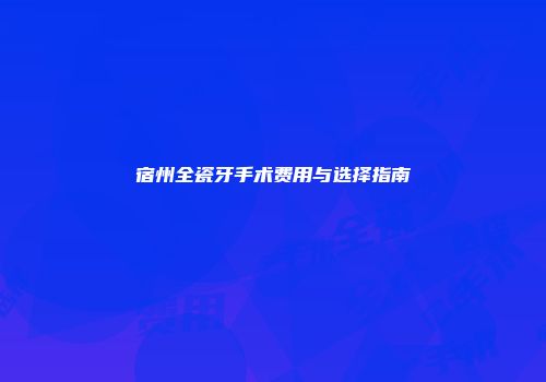 宿州全瓷牙手术费用与选择指南
