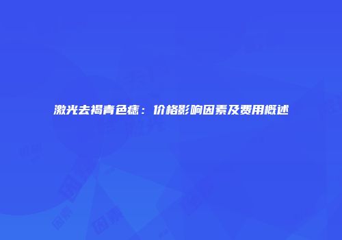 激光去褐青色痣：价格影响因素及费用概述