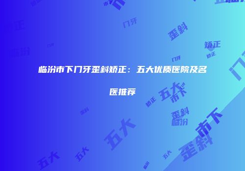 临汾市下门牙歪斜矫正：五大优质医院及名医推荐