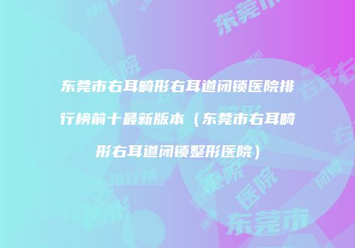 东莞市右耳畸形右耳道闭锁医院排行榜前十最新版本（东莞市右耳畸形右耳道闭锁整形医院）