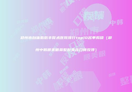 郑州市自体脂肪丰臀术医院排行top10名单揭晓（郑州中韩顺美眼鼻整形美容口碑反馈）