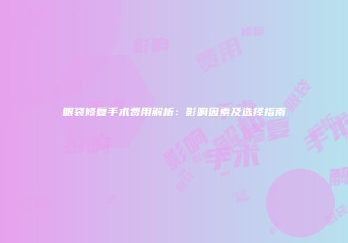 眼袋修复手术费用解析：影响因素及选择指南