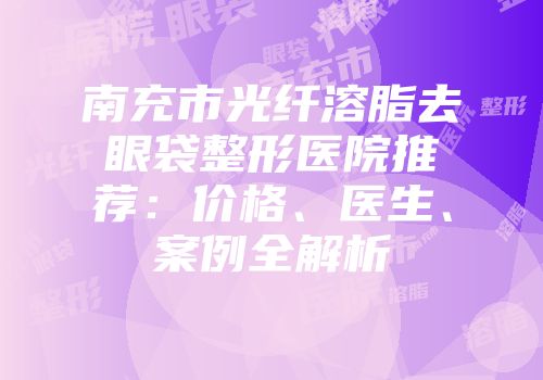 南充市光纤溶脂去眼袋整形医院推荐：价格、医生、案例全解析