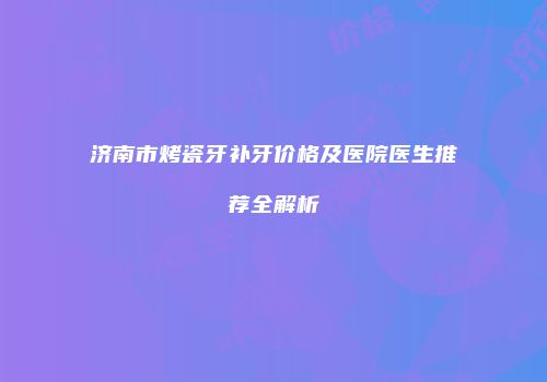 济南市烤瓷牙补牙价格及医院医生推荐全解析