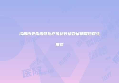 揭阳市牙齿根管治疗价格行情及优质医院医生推荐