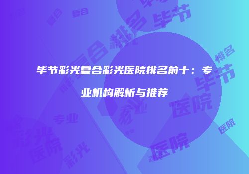 毕节彩光复合彩光医院排名前十：专业机构解析与推荐