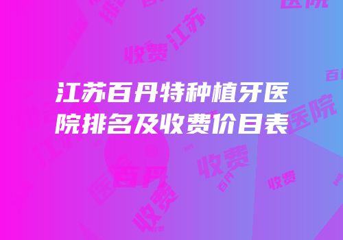 江苏百丹特种植牙医院排名及收费价目表