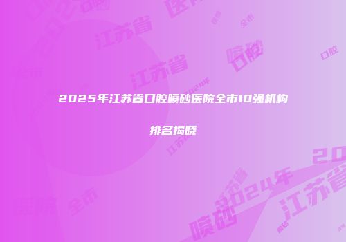 2025年江苏省口腔喷砂医院全市10强机构排名揭晓