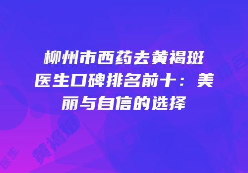 柳州市西药去黄褐斑医生口碑排名前十：美丽与自信的选择