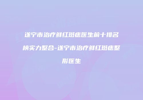 遂宁市治疗鲜红斑痣医生前十排名榜实力整合-遂宁市治疗鲜红斑痣整形医生