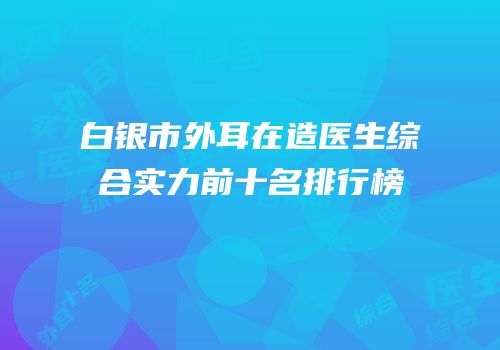 白银市外耳在造医生综合实力前十名排行榜