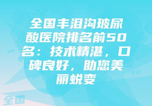 全国丰泪沟玻尿酸医院排名前50名：技术精湛，口碑良好，助您美丽蜕变