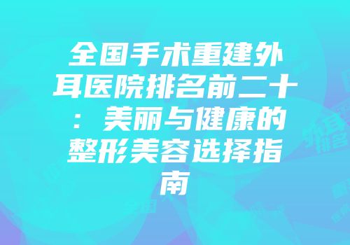 全国手术重建外耳医院排名前二十：美丽与健康的整形美容选择指南