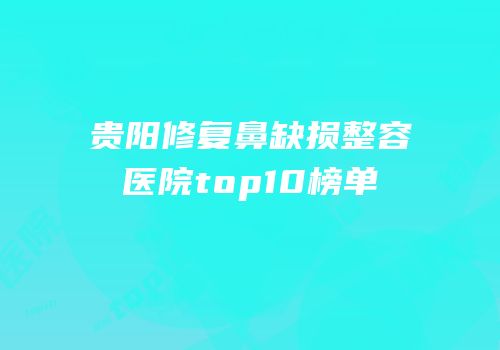 贵阳修复鼻缺损整容医院top10榜单