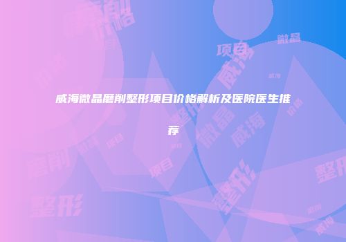 威海微晶磨削整形项目价格解析及医院医生推荐