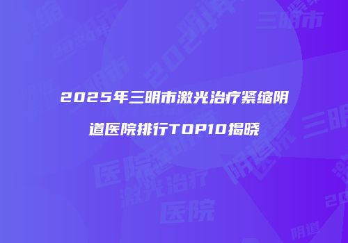 2025年三明市激光治疗紧缩阴道医院排行TOP10揭晓