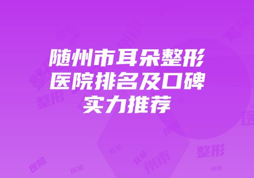 随州市耳朵整形医院排名及口碑实力推荐