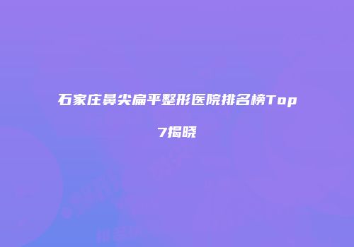 石家庄鼻尖扁平整形医院排名榜Top7揭晓