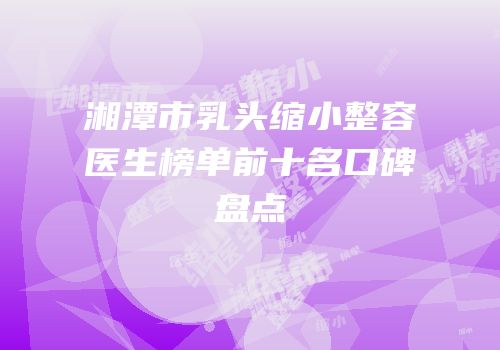 湘潭市乳头缩小整容医生榜单前十名口碑盘点