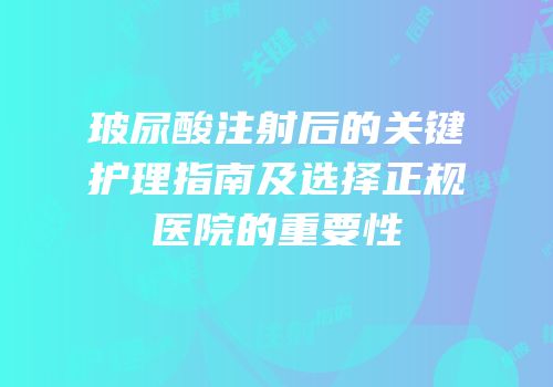 玻尿酸注射后的关键护理指南及选择正规医院的重要性