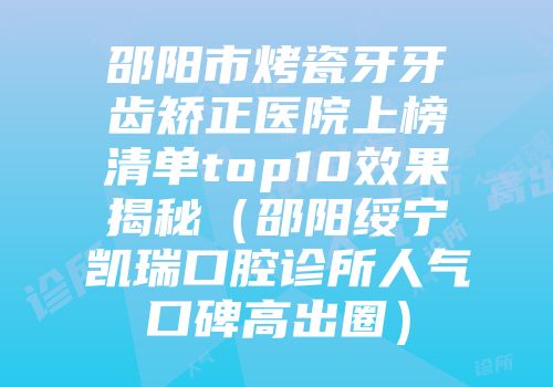 邵阳市烤瓷牙牙齿矫正医院上榜清单top10效果揭秘（邵阳绥宁凯瑞口腔诊所人气口碑高出圈）