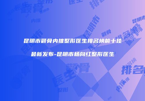 昆明市颧骨内推整形医生排名榜前十佳最新发布-昆明市杨向红整形医生