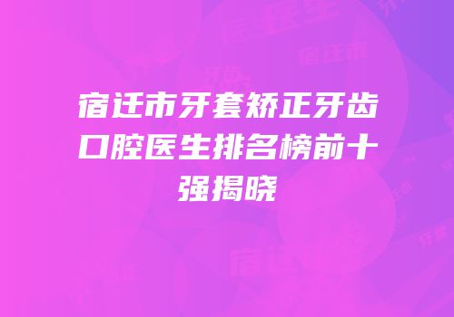 宿迁市牙套矫正牙齿口腔医生排名榜前十强揭晓