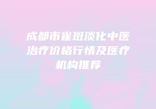 成都市雀斑淡化中医治疗价格行情及医疗机构推荐