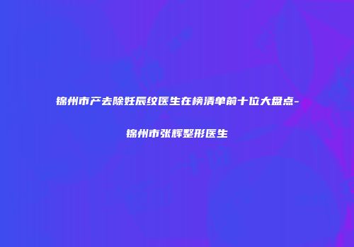 锦州市产去除妊辰纹医生在榜清单前十位大盘点-锦州市张辉整形医生