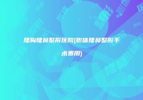 隆胸隆鼻整形医院(膨体隆鼻整形手术费用)