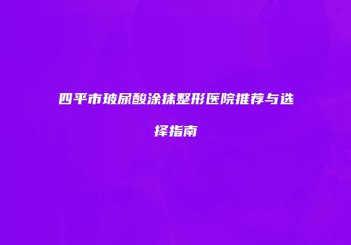 四平市玻尿酸涂抹整形医院推荐与选择指南