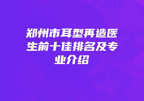 郑州市耳型再造医生前十佳排名及专业介绍