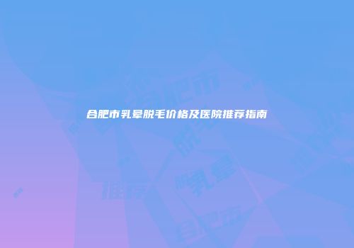 合肥市乳晕脱毛价格及医院推荐指南