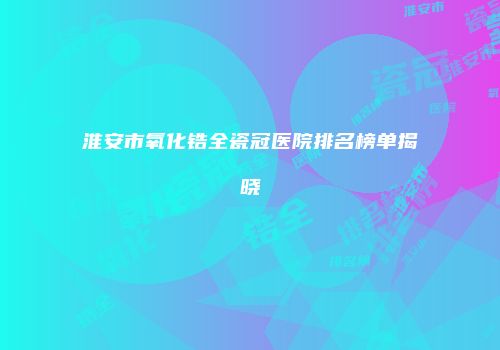 淮安市氧化锆全瓷冠医院排名榜单揭晓