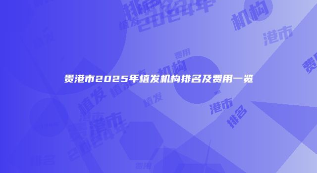贵港市2025年植发机构排名及费用一览