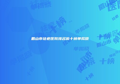 眉山市祛疤医院排名前十榜单揭晓