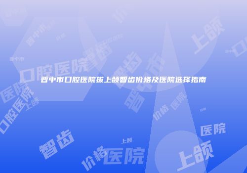 晋中市口腔医院拔上颌智齿价格及医院选择指南
