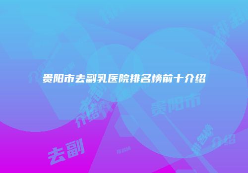 贵阳市去副乳医院排名榜前十介绍