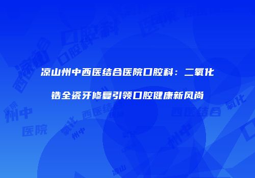 凉山州中西医结合医院口腔科：二氧化锆全瓷牙修复引领口腔健康新风尚